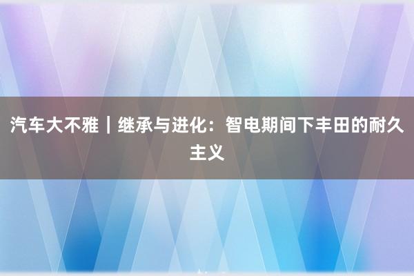 汽车大不雅｜继承与进化：智电期间下丰田的耐久主义