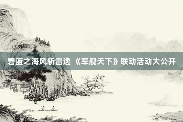 碧蓝之海风斩雷逸 《军舰天下》联动活动大公开