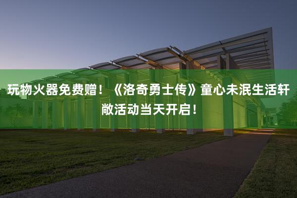 玩物火器免费赠!《洛奇勇士传》童心未泯生活轩敞活动当天开启!