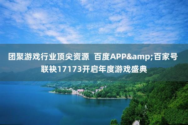 团聚游戏行业顶尖资源  百度APP&百家号 联袂17173开启年度游戏盛典