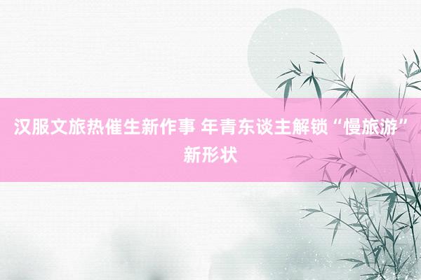 汉服文旅热催生新作事 年青东谈主解锁“慢旅游”新形状