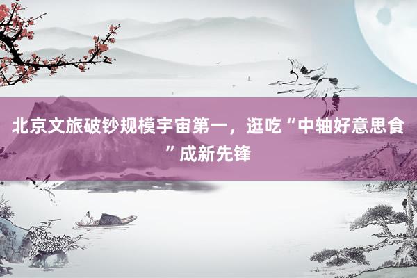 北京文旅破钞规模宇宙第一，逛吃“中轴好意思食”成新先锋