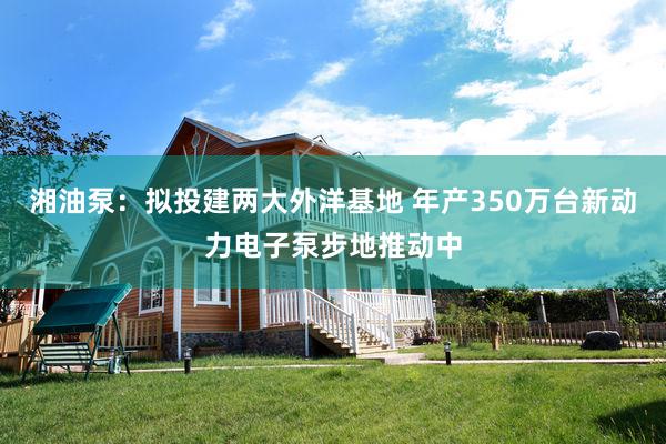 湘油泵：拟投建两大外洋基地 年产350万台新动力电子泵步地推动中