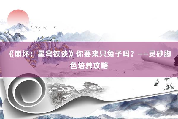 《崩坏：星穹铁谈》你要来只兔子吗？——灵砂脚色培养攻略