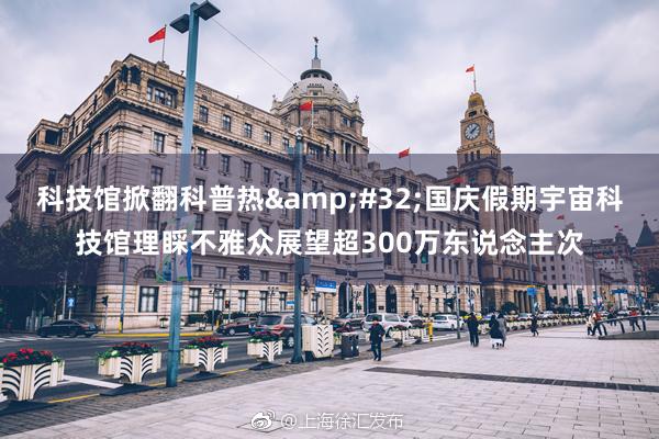 科技馆掀翻科普热&#32;国庆假期宇宙科技馆理睬不雅众展望超300万东说念主次