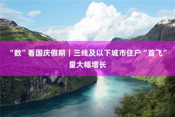 “数”看国庆假期｜三线及以下城市住户“首飞”量大幅增长