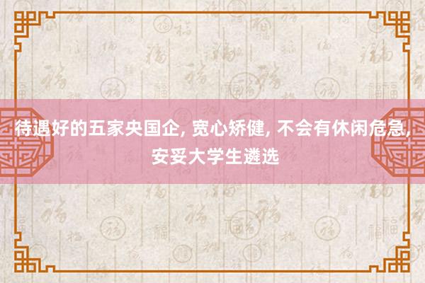 待遇好的五家央国企, 宽心矫健, 不会有休闲危急, 安妥大学生遴选