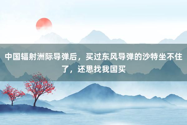 中国辐射洲际导弹后，买过东风导弹的沙特坐不住了，还思找我国买