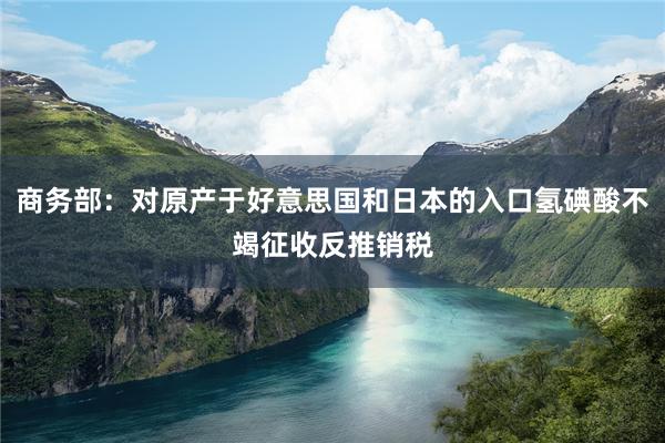 商务部：对原产于好意思国和日本的入口氢碘酸不竭征收反推销税