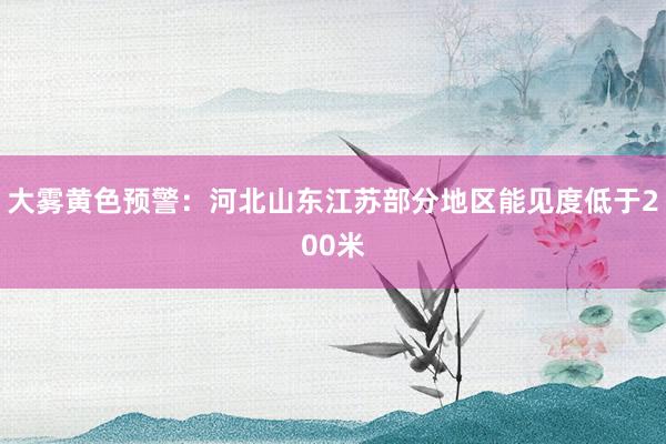 大雾黄色预警：河北山东江苏部分地区能见度低于200米