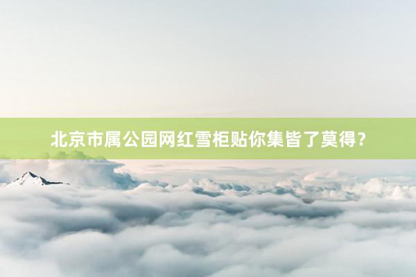 北京市属公园网红雪柜贴你集皆了莫得？