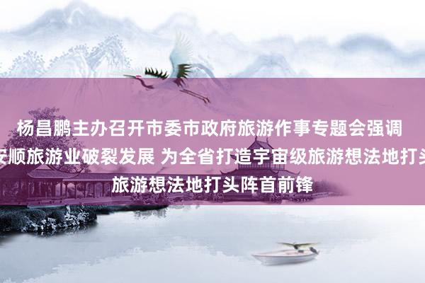 杨昌鹏主办召开市委市政府旅游作事专题会强调 全力推动安顺旅游业破裂发展 为全省打造宇宙级旅游想法地打头阵首前锋