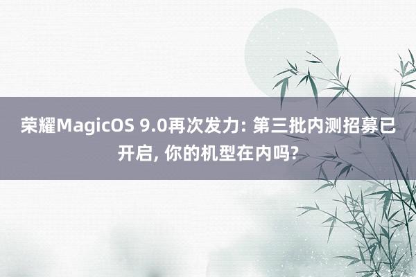 荣耀MagicOS 9.0再次发力: 第三批内测招募已开启, 你的机型在内吗?