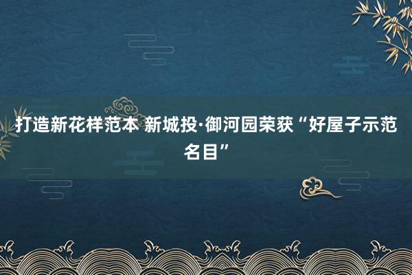 打造新花样范本 新城投·御河园荣获“好屋子示范名目”