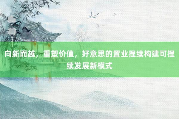 向新而越，重塑价值，好意思的置业捏续构建可捏续发展新模式
