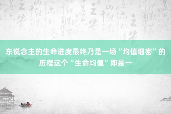 东说念主的生命进度最终乃是一场“均值细密”的历程这个“生命均值”即是一