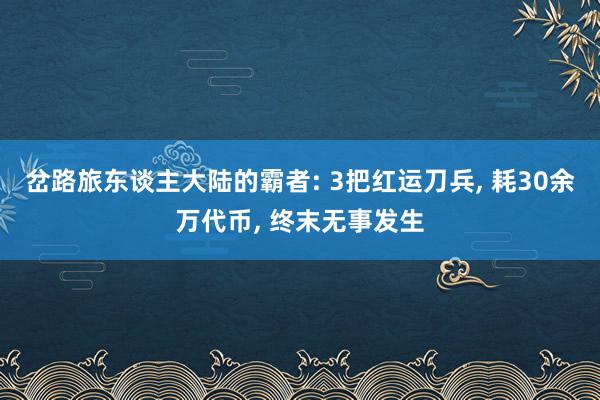 岔路旅东谈主大陆的霸者: 3把红运刀兵, 耗30余万代币, 终末无事发生