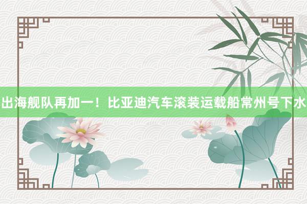 出海舰队再加一！比亚迪汽车滚装运载船常州号下水