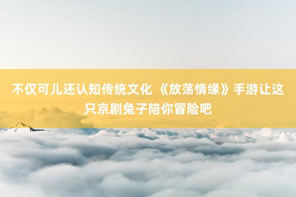 不仅可儿还认知传统文化 《放荡情缘》手游让这只京剧兔子陪你冒险吧