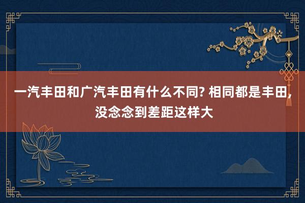 一汽丰田和广汽丰田有什么不同? 相同都是丰田, 没念念到差距这样大