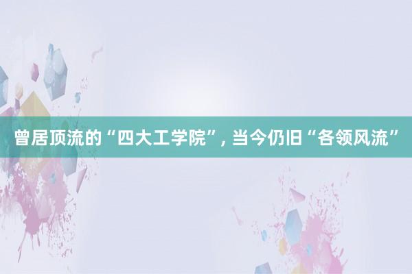 曾居顶流的“四大工学院”, 当今仍旧“各领风流”