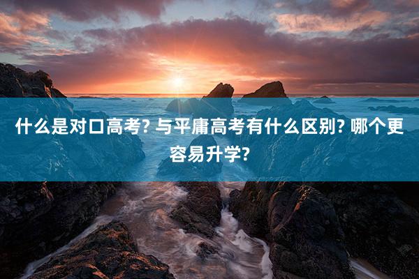 什么是对口高考? 与平庸高考有什么区别? 哪个更容易升学?