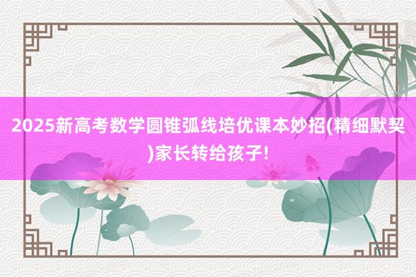 2025新高考数学圆锥弧线培优课本妙招(精细默契)家长转给孩子!