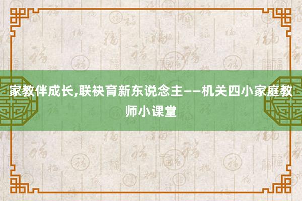 家教伴成长,联袂育新东说念主——机关四小家庭教师小课堂
