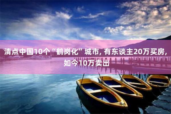清点中国10个“鹤岗化”城市, 有东谈主20万买房, 如今10万卖出