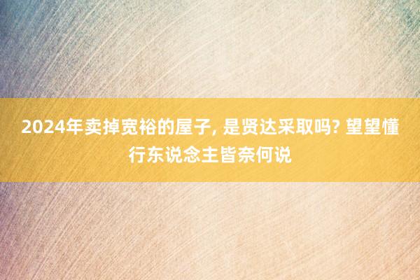 2024年卖掉宽裕的屋子, 是贤达采取吗? 望望懂行东说念主皆奈何说