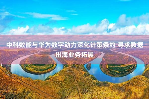 中科数能与华为数字动力深化计策条约 寻求数据出海业务拓展