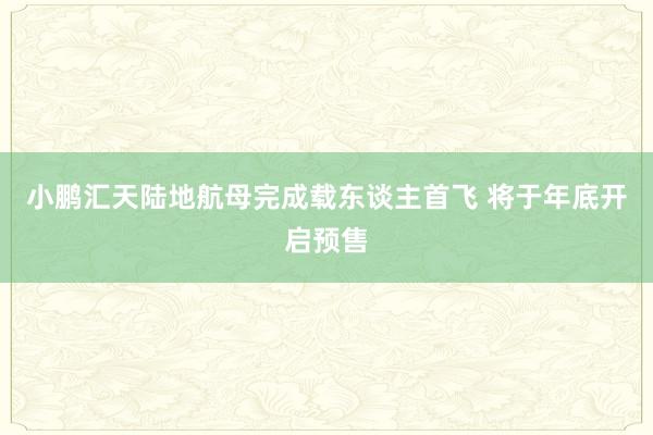 小鹏汇天陆地航母完成载东谈主首飞 将于年底开启预售